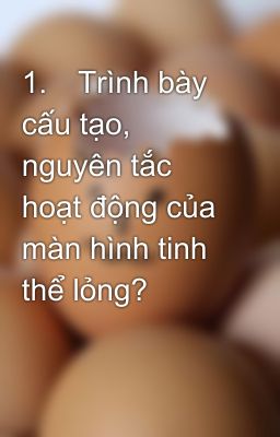 1.	Trình bày cấu tạo, nguyên tắc hoạt động của màn hình tinh thể lỏng?