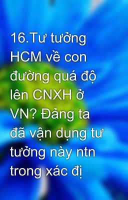 16.Tư tưởng HCM về con đường quá độ lên CNXH ở VN? Đảng ta đã vận dụng tư tưởng này ntn trong xác đị