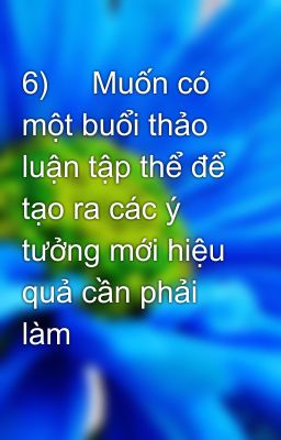 6)     Muốn có một buổi thảo luận tập thể để tạo ra các ý tưởng mới hiệu quả cần phải làm thế nào?