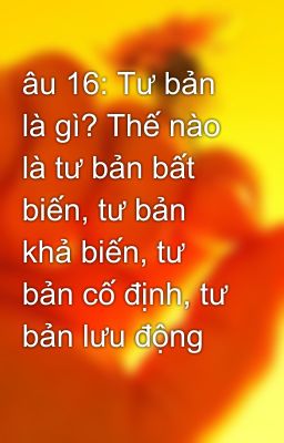 âu 16: Tư bản là gì? Thế nào là tư bản bất biến, tư bản khả biến, tư bản cố định, tư bản lưu động