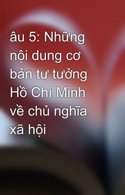 âu 5: Những nội dung cơ bản tư tưởng Hồ Chí Minh về chủ nghĩa xã hội