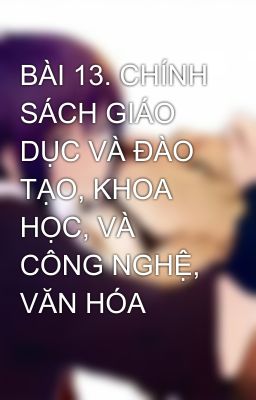 BÀI 13. CHÍNH SÁCH GIÁO DỤC VÀ ĐÀO TẠO, KHOA HỌC, VÀ CÔNG NGHỆ, VĂN HÓA