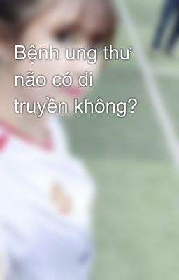 Bệnh ung thư não có di truyền không?