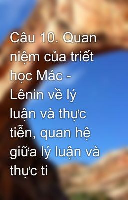 Câu 10. Quan niệm của triết học Mác - Lênin về lý luận và thực tiễn, quan hệ giữa lý luận và thực ti