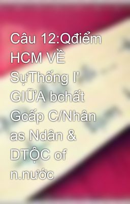 Câu 12:Qđiểm HCM VỀ SựThống I' GIỮA bchất Gcấp C/Nhân as Ndân & DTỘC of n.nước