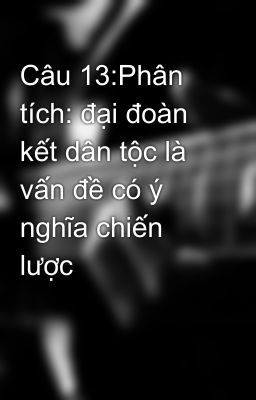 Câu 13:Phân tích: đại đoàn kết dân tộc là vấn đề có ý nghĩa chiến lược