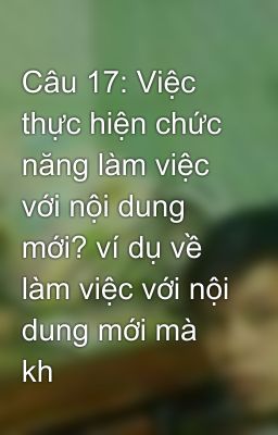 Câu 17: Việc thực hiện chức năng làm việc với nội dung mới? ví dụ về làm việc với nội dung mới mà kh