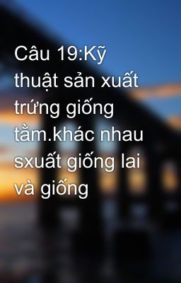 Câu 19:Kỹ thuật sản xuất trứng giống tằm.khác nhau sxuất giống lai và giống