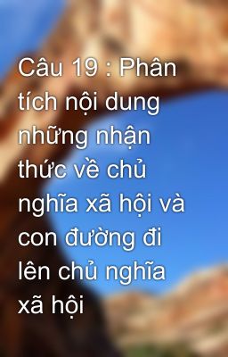 Câu 19 : Phân tích nội dung những nhận thức về chủ nghĩa xã hội và con đường đi lên chủ nghĩa xã hội