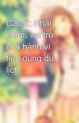 Câu 2: Khái niệm, vai trò của hành vi tiêu dùng du lịch...