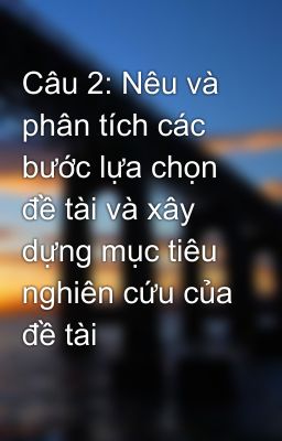 Câu 2: Nêu và phân tích các bước lựa chọn đề tài và xây dựng mục tiêu nghiên cứu của đề tài