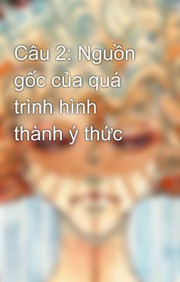 Câu 2: Nguồn gốc của quá trình hình thành ý thức