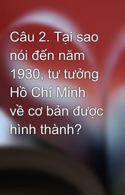 Câu 2. Tại sao nói đến năm 1930, tư tưởng Hồ Chí Minh về cơ bản được hình thành?