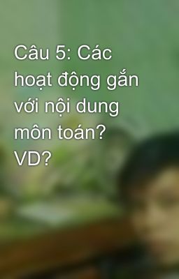 Câu 5: Các hoạt động gắn với nội dung môn toán? VD?