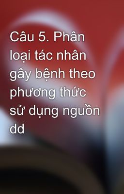 Câu 5. Phân loại tác nhân gây bệnh theo phương thức sử dụng nguồn dd