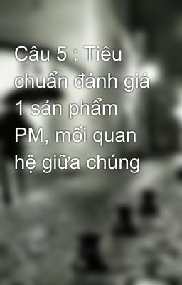 Câu 5 : Tiêu chuẩn đánh giá 1 sản phẩm PM, mối quan hệ giữa chúng