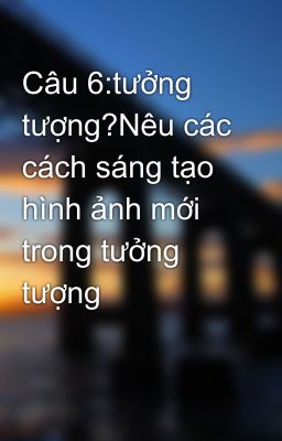 Câu 6:tưởng tượng?Nêu các cách sáng tạo hình ảnh mới trong tưởng tượng