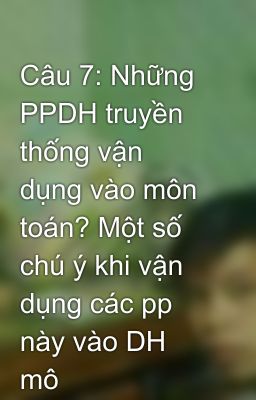 Câu 7: Những PPDH truyền thống vận dụng vào môn toán? Một số chú ý khi vận dụng các pp này vào DH mô