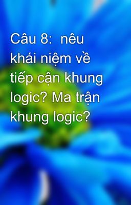 Câu 8:  nêu khái niệm về tiếp cận khung logic? Ma trận khung logic?