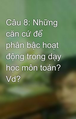 Câu 8: Những căn cứ để phân bậc hoạt động trong dạy học môn toán? Vd?