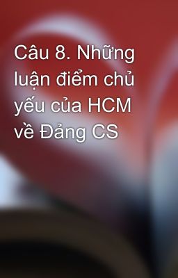 Câu 8. Những luận điểm chủ yếu của HCM về Đảng CS