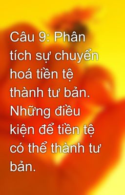 Câu 9: Phân tích sự chuyển hoá tiền tệ thành tư bản. Những điều kiện để tiền tệ có thể thành tư bản.