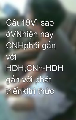 Câu19Vì sao ởVNhiện nay CNHphải gắn với HĐH;CNh-HĐH gắn với phát triểnkttri thức