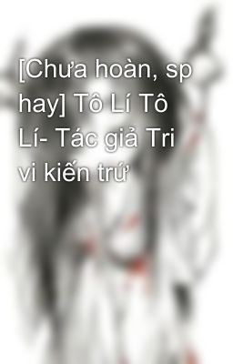 [Chưa hoàn, sp hay] Tô Lí Tô Lí- Tác giả Tri vi kiến trứ