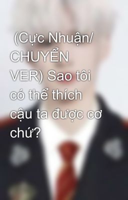  (Cực Nhuận/ CHUYỂN VER) Sao tôi có thể thích cậu ta được cơ chứ?