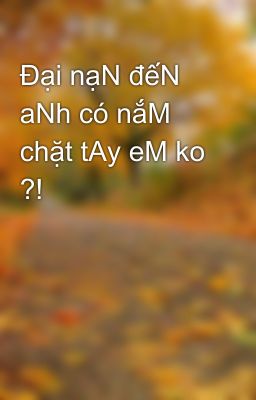 Đại nạN đếN aNh có nắM chặt tAy eM ko ?!