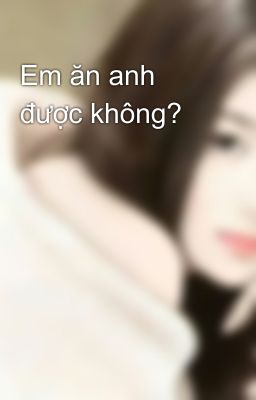 Em ăn anh được không?