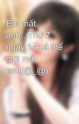 Em mất anh...Thứ 7 ngày 14:cả thế giới mất em!(@_@)