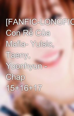 [FANFIC-LONGFIC] Con Rễ Của Mafia- Yulsic, Taeny, Yoonhyun - Chap 15+16+17