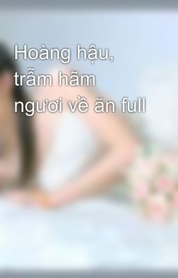 Hoàng hậu, trẫm hãm ngươi về ăn full