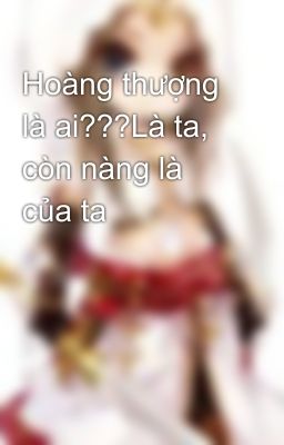 Hoàng thượng là ai???Là ta, còn nàng là của ta