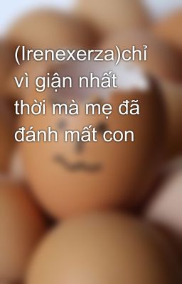 (Irenexerza)chỉ vì giận nhất thời mà mẹ đã đánh mất con