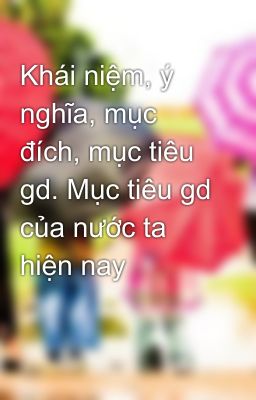 Khái niệm, ý nghĩa, mục đích, mục tiêu gd. Mục tiêu gd của nước ta hiện nay