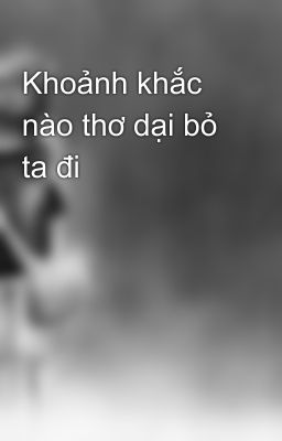 Khoảnh khắc nào thơ dại bỏ ta đi