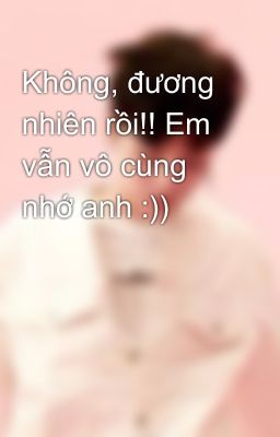 Không, đương nhiên rồi!! Em vẫn vô cùng nhớ anh :))