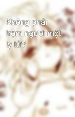 Không phải trộm ngươi một ly tử?