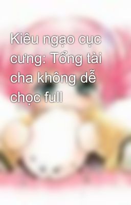 Kiêu ngạo cục cưng: Tổng tài cha không dễ chọc full