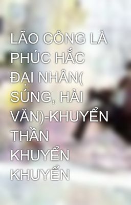 LÃO CÔNG LÀ PHÚC HẮC ĐẠI NHÂN( SỦNG, HÀI VĂN)-KHUYỂN THẦN KHUYỂN KHUYỂN