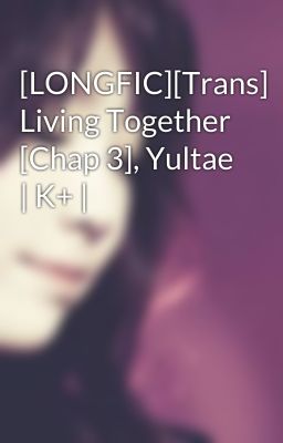 [LONGFIC][Trans] Living Together [Chap 3], Yultae | K+ |