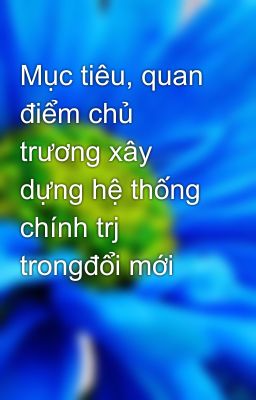 Mục tiêu, quan điểm chủ trương xây dựng hệ thống chính trj trongđổi mới