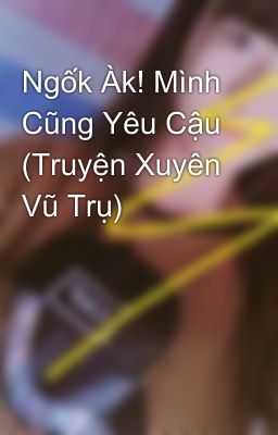 Ngốk Àk! Mình Cũng Yêu Cậu (Truyện Xuyên Vũ Trụ)