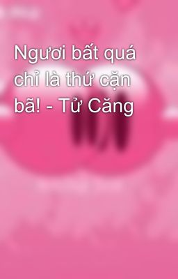 Ngươi bất quá chỉ là thứ cặn bã! - Tử Căng