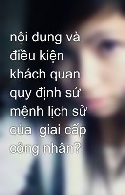 nội dung và điều kiện khách quan quy định sứ mệnh lịch sử của  giai cấp công nhân?