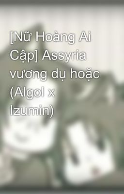 [Nữ Hoàng Ai Cập] Assyria vương dụ hoặc (Algol x Izumin)