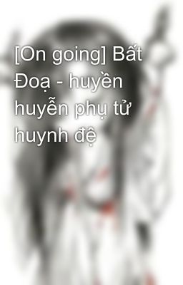 [On going] Bất Đoạ - huyền huyễn phụ tử huynh đệ