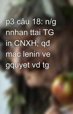 p3 câu 18: n/g nnhan ttai TG in CNXH; qđ mac lenin ve gquyet vd tg